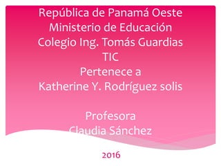 República de Panamá Oeste
Ministerio de Educación
Colegio Ing. Tomás Guardias
TIC
Pertenece a
Katherine Y. Rodríguez solis
Profesora
Claudia Sánchez
2016
 