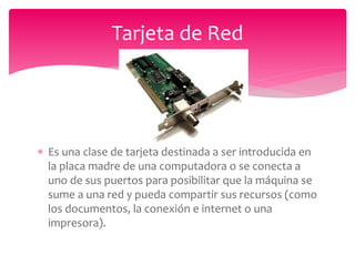  Es una clase de tarjeta destinada a ser introducida en
la placa madre de una computadora o se conecta a
uno de sus puertos para posibilitar que la máquina se
sume a una red y pueda compartir sus recursos (como
los documentos, la conexión e internet o una
impresora).
Tarjeta de Red
 