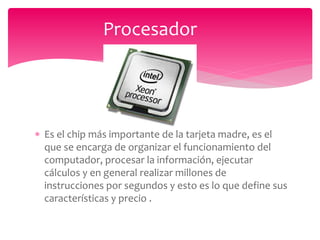  Es el chip más importante de la tarjeta madre, es el
que se encarga de organizar el funcionamiento del
computador, procesar la información, ejecutar
cálculos y en general realizar millones de
instrucciones por segundos y esto es lo que define sus
características y precio .
Procesador
 