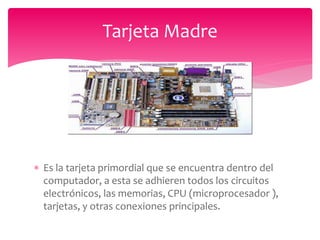  Es la tarjeta primordial que se encuentra dentro del
computador, a esta se adhieren todos los circuitos
electrónicos, las memorias, CPU (microprocesador ),
tarjetas, y otras conexiones principales.
Tarjeta Madre
 