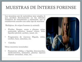 MUESTRAS DE ÍNTERES FORENSE
Las muestras son de naturaleza muy amplia, lo
que incidirá directamente en los métodos
analíticos de tratamiento y extracción, que se
establecerán acordes con cada tipo de muestra:
Biológicas, de origen humano (o animal):
•  Fluidos: Sangre, suero o plasma, orina,
contenido gástrico, humor vítreo, bilis,
líquidos pleural, ascítico, nasal, etc.
•  Fragmentos de vísceras: Hígado, riñón,
cerebro, bazo, intestino, etc.
•   Cabellos
Otras muestras incautadas:
•  Sustancias sólidas o líquidas desconocidas,
medicamentos,  alimentos, plantas algunos
objetos: utensilios, telas, etc.
 