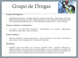 Grupo de Drogas
Grupos alucinógenos:
•  Dietilamida del ácido lisérgico (lsd-25), peyote, mescalina, psilocibina, psilocina,
DMT (dimetiltriptamina), DET (dietiltriptamina), mda (metilenedioxianfetamina),
STP (dimetoximetanfetamina), el THC (tetrahidrocannabinol) y otros similares.
Grupos excitantes o estimulantes:
•  La coca y sus derivados (cocaína y clorohidrato de cocaína), anfetaminas,
bencedrina, dexedrina y otras similares.
Grupos opiáceos:
•  Morfina, heroína, codeína, papaverina y otros similares en los cuales interviene el
opio, como el elixir paregorico y la tintura de láudano.
Marihuana:
•  Significa todas las partes de la planta cannabis sativa, variedad americana y
variedad indica, este en proceso de crecimiento o no, las semillas de la misma, la
resina extraída de cualquier parte de dicha planta, y todo compuesto, producto, sal,
derivado, mezcla o preparación de tal planta; de sus semillas o de su resina.
 
