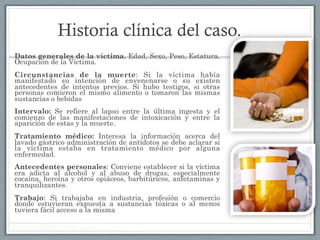 Historia clínica del caso.
Datos generales de la víctima. Edad, Sexo, Peso, Estatura,
Ocupación de la Víctima.
Circunstancias de la muerte: Si la víctima había
manifestado su intención de envenenarse o su existen
antecedentes de intentos previos. Si hubo testigos, si otras
personas comieron el mismo alimento o tomaron las mismas
sustancias o bebidas
Intervalo: Se refiere al lapso entre la última ingesta y el
comienzo de las manifestaciones de intoxicación y entre la
aparición de estas y la muerte.
Tratamiento médico: Interesa la información acerca del
lavado gástrico administración de antídotos se debe aclarar si
la víctima estaba en tratamiento médico por alguna
enfermedad.
Antecedentes personales: Conviene establecer si la víctima
era adicta al alcohol y al abuso de drogas, especialmente
cocaína, heroína y otros opiáceos, barbitúricos, anfetaminas y
tranquilizantes.
Trabajo: Si trabajaba en industria, profesión o comercio
donde estuvieran expuesta a sustancias tóxicas o al menos
tuviera fácil acceso a la misma
 