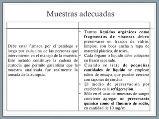 Muestras adecuadas
CADENA DE CUSTODIA PRESERVACION DE MUESTRAS
Debe estar firmada por el patólogo y
luego por cada una de las personas que
intervinieron en el manejo de la muestra.
Este método constituye la cadena de
custodia que permite garantizar que la
muestra analizada fue realmente la
tomada de la autopsia.
•  Tantos líquidos orgánicos como
fragmentos de vísceras deben
preservarse en frascos de vidrio,
limpios, con boca ancha y tapa de
material plástico, de rosca.
•  Cada órgano o líquido debe colocarse
en frasco separado.
•  Cuando se trate de pequeñas
cantidades de líquido se emplean
tubos de ensayo, que pueden cerrarse
con tapones de corcho.
•  El medio de preservación por
excelencia es la refrigeración.
•  Sólo en el caso de muestras de sangre
conviene agregar un preservante
químico como el fluoruro de sodio,
en cantidad de 10 mg/ml.
 