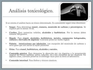 Análisis toxicológico.
Si se orienta el análisis hacia un tóxico determinado. Es conveniente seguir estas directrices:
•  Sangre. Para determinar etanol, cianuros, monóxido de carbono y psicotrópicos. Se
requiere por lo menos 10 ml.
•  Cerebro. Para sustancias volátiles, alcaloides y barbitúricos. Por lo menos deben
tomarse 500 gramos.
•  Hígado. Para etanol, alcaloides, barbitúricos, metales, compuestos halogenados,
cianuros y derivados de alquitrán. Conviene preservar medio hígado
•  Pulmón. intoxicaciones por inhalación, con excepción del monóxido de carbono y
otros gases que son inertes al tejido pulmonar
•  Orina. Para etanol, barbitúricos, alcaloides y metales.
•  Contenido gástrico. Para demostrar la absorción por vía digestiva y la presentación
original del tóxico (tabletas, polvo, solución, etc.) con excepción de los cáusticos. En
algunos casos, conviene preservar el estómago vacío para su envío al laboratorio.
•  Contenido intestinal. Para fósforo y tóxicos cáusticos.
 
