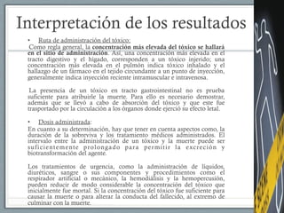 Interpretación de los resultados
•  Ruta de administración del tóxico:
Como regla general, la concentración más elevada del tóxico se hallará
en el sitio de administración. Así, una concentración más elevada en el
tracto digestivo y el hígado, corresponden a un tóxico injerido; una
concentración más elevada en el pulmón indica tóxico inhalado y el
hallazgo de un fármaco en el tejido circundante a un punto de inyección,
generalmente indica inyección reciente intramuscular e intravenosa.
La presencia de un tóxico en tracto gastrointestinal no es prueba
suficiente para atribuirle la muerte. Para ello es necesario demostrar,
además que se llevó a cabo de absorción del tóxico y que este fue
trasportado por la circulación a los órganos donde ejerció su efecto letal.
•  Dosis administrada:
En cuanto a su determinación, hay que tener en cuenta aspectos como, la
duración de la sobreviva y los tratamiento médicos administrados. El
intervalo entre la administración de un tóxico y la muerte puede ser
suficientemente prolongado para permitir la excreción y
biotransformación del agente.
Los tratamientos de urgencia, como la administración de líquidos,
diuréticos, sangre o sus componentes y procedimientos como el
respirador artificial o mecánico, la hemodiálisis y la hemopercusión,
pueden reducir de modo considerable la concentración del tóxico que
inicialmente fue mortal. Si la concentración del tóxico fue suficiente para
causar la muerte o para alterar la conducta del fallecido, al extremo de
culminar con la muerte.
 