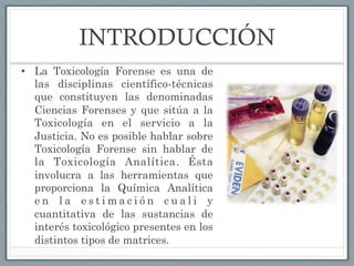 INTRODUCCIÓN
•  La Toxicología Forense es una de
las disciplinas científico-técnicas
que constituyen las denominadas
Ciencias Forenses y que sitúa a la
Toxicología en el servicio a la
Justicia. No es posible hablar sobre
Toxicología Forense sin hablar de
la Toxicología Analítica. Ésta
involucra a las herramientas que
proporciona la Química Analítica
e n l a e s t i m a c i ó n c u a l i y
cuantitativa de las sustancias de
interés toxicológico presentes en los
distintos tipos de matrices.
 