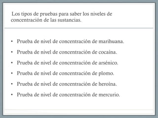 Los tipos de pruebas para saber los niveles de
concentración de las sustancias.
•  Prueba de nivel de concentración de marihuana.
•  Prueba de nivel de concentración de cocaína.
•  Prueba de nivel de concentración de arsénico.
•  Prueba de nivel de concentración de plomo.
•  Prueba de nivel de concentración de heroína.
•  Prueba de nivel de concentración de mercurio.
 
