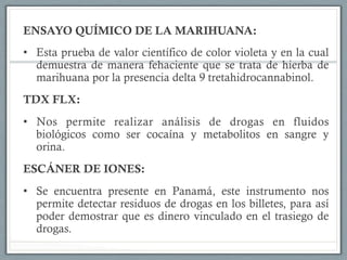 ENSAYO QUÍMICO DE LA MARIHUANA:
•  Esta prueba de valor científico de color violeta y en la cual
demuestra de manera fehaciente que se trata de hierba de
marihuana por la presencia delta 9 tretahidrocannabinol.
TDX FLX:
•  Nos permite realizar análisis de drogas en fluidos
biológicos como ser cocaína y metabolitos en sangre y
orina.
ESCÁNER DE IONES:
•  Se encuentra presente en Panamá, este instrumento nos
permite detectar residuos de drogas en los billetes, para así
poder demostrar que es dinero vinculado en el trasiego de
drogas.
 