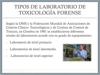 TIPOS DE LABORATORIO DE
TOXICOLOGÍA FORENSE
Según la OMS y la Federación Mundial de Asociaciones de
Centros Clínico- Toxicológicos y de Centros de Control de
Tóxicos, en Ginebra en 1981 se establecieron diferentes
niveles de laboratorios acorde con su grado de equipamiento:
-  Laboratorio de nivel primario
-  Laboratorios de nivel intermedio
-  Laboratorios de nivel superior
 