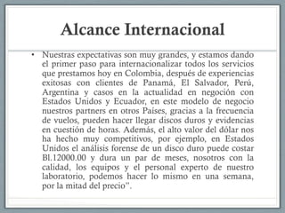 Alcance Internacional
•  Nuestras expectativas son muy grandes, y estamos dando
el primer paso para internacionalizar todos los servicios
que prestamos hoy en Colombia, después de experiencias
exitosas con clientes de Panamá, El Salvador, Perú,
Argentina y casos en la actualidad en negoción con
Estados Unidos y Ecuador, en este modelo de negocio
nuestros partners en otros Países, gracias a la frecuencia
de vuelos, pueden hacer llegar discos duros y evidencias
en cuestión de horas. Además, el alto valor del dólar nos
ha hecho muy competitivos, por ejemplo, en Estados
Unidos el análisis forense de un disco duro puede costar
Bl.12000.00 y dura un par de meses, nosotros con la
calidad, los equipos y el personal experto de nuestro
laboratorio, podemos hacer lo mismo en una semana,
por la mitad del precio”.
 