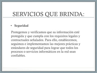 SERVICIOS QUE BRINDA:
•  Seguridad
Protegemos y verificamos que su información esté
protegida y que cumpla con los requisitos legales y
contractuales señalados. Para ello, establecemos,
seguimos e implementamos las mejores prácticas y
estándares de seguridad para lograr que todos los
procesos o servicios informáticos en la red sean
confiables.
 