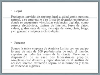 •  Legal
Prestamos servicio de soporte legal a usted como persona
natural, a su empresa, o a su firma de abogados en procesos
donde se encuentren vinculadas evidencias digitales, como
correos electrónicos, páginas de Internet, bases de datos,
videos, grabaciones de voz, mensajes de texto, chats, blogs,
y en general, cualquier archivo digital.
•  Forense
Somos la única empresa de América Latina con un equipo
forense de más de 200 profesionales de todo el mundo,
expertos en todas las ramas de la ciencia. Ponemos a
disposición de su caso dos laboratorios propios,
completamente dotados y especializados en el análisis de
acústica forense, extracción segura de información y toma
de evidencias digitales.
 