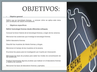 OBJETIVOS:
•  Objetivo general
Definir que es toxicología forense y conocer cómo se aplica esta rama
para el estudio de casos criminalísticos.
•  Objetivos específicos
Definir toxicología forense desde diferentes enfoques.
Conocer la breve historia de la toxicología forense y origen de los venenos.
Mencionar las sustancias que investiga la toxicología forense.
Definir laboratorio forense.
Describir las muestras de interés forense y drogas.
Mencionar el manejo de las muestras en la escena.
Enumerar los pasos para la investigación por muerte por intoxicación.
Mencionar los tipos de pruebas para saber los niveles de concentración de
las sustancias.
Explicar brevemente algunas pruebas que realizan en el laboratorio forense
y cadena de custodia
Mencionar los tipos de laboratorio forense y ejemplos.
 