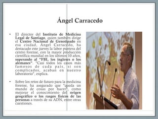 Ángel Carracedo
•  El director del Instituto de Medicina
Legal de Santiago, quien también dirige
el Centro Nacional de Genotipado en
esa ciudad, Ángel Carracedo, ha
destacado este jueves la labor puntera del
centro forense, con la mayor producción
científica mundial en los últimos 10 años,
superando al "FBI, los ingleses o los
alemanes". "Casi todos los casos más
famosos de cada país, si son
complicados, acaban en nuestro
laboratorio", explica.
•  Sobre los retos de futuro para la medicina
forense, ha asegurado que "queda un
mundo de cosas por hacer", como
mejorar el conocimiento del origen
geográfico o los rasgos físicos de las
personas a través de su ADN, entre otras
cuestiones.
 