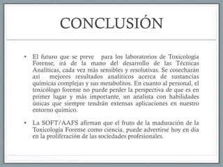 CONCLUSIÓN
•  El futuro que se preve para los laboratorios de Toxicología
Forense, irá de la mano del desarrollo de las Técnicas
Analíticas, cada vez más sensibles y resolutivas. Se cosecharán
así mejores resultados analíticos acerca de sustancias
químicas complejas y sus metabolitos. En cuanto al personal, el
toxicólogo forense no puede perder la perspectiva de que es en
primer lugar y más importante, un analista con habilidades
únicas que siempre tendrán extensas aplicaciones en nuestro
entorno químico.
•  La SOFT/AAFS afirman que el fruto de la maduración de la
Toxicología Forense como ciencia, puede advertirse hoy en día
en la proliferación de las sociedades profesionales.
 