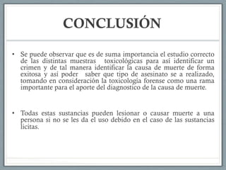 CONCLUSIÓN
•  Se puede observar que es de suma importancia el estudio correcto
de las distintas muestras toxicológicas para así identificar un
crimen y de tal manera identificar la causa de muerte de forma
exitosa y así poder saber que tipo de asesinato se a realizado,
tomando en consideración la toxicología forense como una rama
importante para el aporte del diagnostico de la causa de muerte.
•  Todas estas sustancias pueden lesionar o causar muerte a una
persona si no se les da el uso debido en el caso de las sustancias
licitas.
 