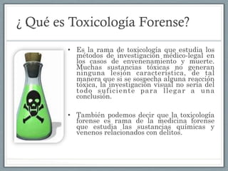 ¿ Qué es Toxicología Forense?
•  Es la rama de toxicología que estudia los
métodos de investigación médico-legal en
los casos de envenenamiento y muerte.
Muchas sustancias tóxicas no generan
ninguna lesión característica, de tal
manera que si se sospecha alguna reacción
tóxica, la investigación visual no sería del
todo suficiente para llegar a una
conclusión.
•  También podemos decir que la toxicología
forense es rama de la medicina forense
que estudia las sustancias químicas y
venenos relacionados con delitos.
 
 