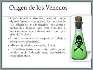 Origen de los Venenos
• Vegetal (morfina, atropina, nicotina). Como
algunas "plantas venenosas". La mayoría de
las plantas medicinales contienen
sustancias tóxicas que son venenos a
determinadas concentraciones, como por
ejemplo, la cicuta.
• Animal (venenos de serpientes, abejas,
escorpiones, epinefrina).
•  Mineral (arsénico, mercurio, plomo).
•  Sintético (sustancias sintetizadas por el
hombre en la industria como barbitúricos,
tranquilizantes). 
 