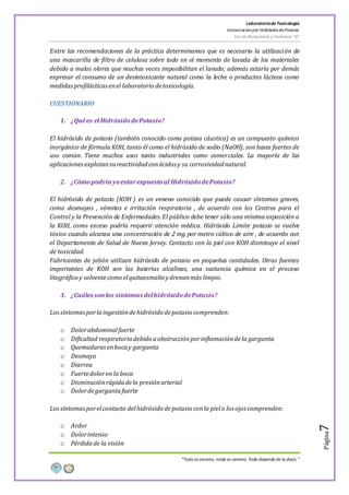 LaboratoriodeToxicología
Intoxicaciónpor Hidróxidode Potasio
5to de Bioquímica y Farmacia “A”
“Todo es veneno, nada es veneno. Todo depende de la dosis.”
Página7
Entre las recomendaciones de la práctica determinamos que es necesario la utilización de
una mascarilla de filtro de celulosa sobre todo en el momento de lavada de los materiales
debido a malos olores que muchas veces imposibilitan el lavado; además estaría por demás
expresar el consumo de un desintoxicante natural como la leche o productos lácteos como
medidasprofilácticasenel laboratorio detoxicología.
CUESTIONARIO
1. ¿Quées el HidróxidodePotasio?
El hidróxido de potasio (también conocido como potasa cáustica) es un compuesto químico
inorgánico de fórmula KOH, tanto él como el hidróxido de sodio (NaOH), son bases fuertes de
uso común. Tiene muchos usos tanto industriales como comerciales. La mayoría de las
aplicacionesexplotansureactividadconácidos y su corrosividadnatural.
2. ¿Cómopodría yoestarexpuestoal HidróxidodePotasio?
El hidróxido de potasio (KOH ) es un veneno conocido que puede causar síntomas graves,
como desmayos , vómitos e irritación respiratoria , de acuerdo con los Centros para el
Control y la Prevención de Enfermedades.El público debe tener sólo una mínima exposición a
la KOH, como exceso podría requerir atención médica. Hidróxido Limite potasio se vuelve
tóxico cuando alcanza una concentración de 2 mg por metro cúbico de aire , de acuerdo con
el Departamento de Salud de Nueva Jersey. Contacto con la piel con KOH disminuye el nivel
de toxicidad.
Fabricantes de jabón utilizan hidróxido de potasio en pequeñas cantidades. Otras fuentes
importantes de KOH son las baterías alcalinas, una sustancia química en el proceso
litográfico y solventecomo elquitaesmalteydrenanmás limpio.
3. ¿Cuáles son los síntomas delhidróxidodePotasio?
Lossíntomasporlaingestióndehidróxido depotasio comprenden:
o Dolorabdominalfuerte
o Dificultad respiratoriadebido aobstrucciónporinflamacióndela garganta
o Quemadurasenbocay garganta
o Desmayo
o Diarrea
o Fuertedoloren la boca
o Disminuciónrápidadela presiónarterial
o Dolordegargantafuerte
Lossíntomasporelcontacto delhidróxido depotasio conla pielo los ojos comprenden:
o Ardor
o Dolorintenso
o Pérdidade la visión
 