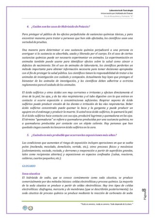 LaboratoriodeToxicología
Intoxicaciónpor Hidróxidode Potasio
5to de Bioquímica y Farmacia “A”
“Todo es veneno, nada es veneno. Todo depende de la dosis.”
Página8
4. ¿Cuáles sonlos usos de HidróxidodePotasio?
Para proteger al público de los efectos perjudiciales de sustancias químicas tóxicas, y para
encontrar maneras para tratar a personas que han sido afectadas, los científicos usan una
variedaddepruebas.
Una manera para determinar si una sustancia química perjudicará a una persona es
averiguar si la sustancia es absorbida, usada y liberada por el cuerpo. En el caso de ciertas
sustancias químicas puede ser necesario experimentar en animales. La experimentación en
animales también puede usarse para identificar efectos sobre la salud como cáncer o
defectos de nacimiento. Sin el uso de animales de laboratorio, los científicos perderían un
método importante para obtener información necesaria para tomar decisiones apropiadas
con el fin de proteger la salud pública. Los científicos tienen la responsabilidad de tratar a los
animales de investigación con cuidado y compasión. Actualmente hay leyes que protegen el
bienestar de los animales de investigación, y los científicos deben adherirse a estrictos
reglamentosparaelcuidado delos animales.
El ácido sulfúrico y otros ácidos son muy corrosivos e irritantes y afectan directamente el
área de la piel, los ojos, y de las vías respiratorias y el tubo digestivo con la que entran en
contacto si ocurre exposición a concentraciones suficientes. Respirar vapores de ácido
sulfúrico puede producir erosión de los dientes e irritación de las vías respiratorias. Beber
ácido sulfúrico concentrado puede quemar la boca y la garganta y puede producir un
agujero en el estómago y producir la muerte. Si usted toca ácido sulfúrico, le quemará la piel.
Si el ácido sulfúrico hace contacto con susojos, producirá lagrimeo y quemaduras en los ojos.
El término "quemaduras" se refiere a quemaduras producidas por una sustancia química, no
a quemaduras producidas por contacto con un objeto caliente. Hay personas que han
quedado ciegascuando leslanzaronácido sulfúrico en la cara.
5. ¿Cuándoes más probableque ocurranlas exposiciones más altas?
Las condiciones que aumentan el riesgo de exposición incluyen operaciones en que se suelta
polvo (molienda, mezclado, demolición, vertido, etc.), otros procesos físicos y mecánicos
(calentamiento, vaciado, rociado, y derrames y evaporación a partir de superficies grandes,
tales como recipientes abiertos) y exposiciones en espacios confinados (cubas, reactores,
calderas,cuartos pequeños,etc.).
GLOSARIO
Sosa cáustica
El hidróxido de sodio, que se conoce comúnmente como soda cáustica, se produce
comercialmente por dos métodos básicos: celdas electrolíticas y proceso químico. La mayoría
de la soda cáustica se produce a partir de celdas electrolíticas. Hay tres tipos de celdas
electrolíticas: diafragma, mercurio y de membrana (que se describirán posteriormente). La
soda cáustica de proceso químico se produce mediante la reacción de carbonato de sodio
 