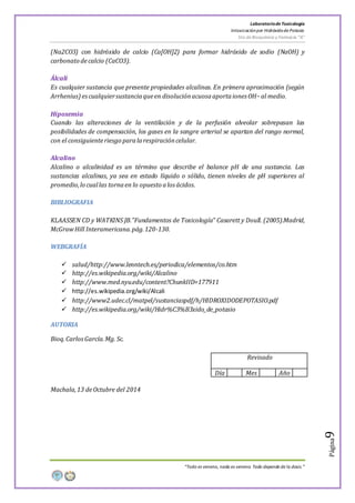 LaboratoriodeToxicología
Intoxicaciónpor Hidróxidode Potasio
5to de Bioquímica y Farmacia “A”
“Todo es veneno, nada es veneno. Todo depende de la dosis.”
Página9
(Na2CO3) con hidróxido de calcio (Ca[OH]2) para formar hidróxido de sodio (NaOH) y
carbonato decalcio (CaCO3).
Álcali
Es cualquier sustancia que presente propiedades alcalinas. En primera aproximación (según
Arrhenius) escualquiersustanciaqueen disoluciónacuosaaportaiones OH−al medio.
Hipoxemia
Cuando las alteraciones de la ventilación y de la perfusión alveolar sobrepasan las
posibilidades de compensación, los gases en la sangre arterial se apartan del rango normal,
con el consiguienteriesgo paralarespiracióncelular.
Alcalino
Alcalino o alcalinidad es un término que describe el balance pH de una sustancia. Las
sustancias alcalinas, ya sea en estado líquido o sólido, tienen niveles de pH superiores al
promedio,lo cuallas tornaen lo opuesto alos ácidos.
BIBLIOGRAFIA
KLAASSEN CD y WATKINS JB.”Fundamentos de Toxicología” Casarett y Doull. (2005).Madrid,
McGrawHill Interamericana.pág.120-130.
WEBGRAFÍA
 salud/http://www.lenntech.es/periodica/elementos/co.htm
 http://es.wikipedia.org/wiki/Alcalino
 http://www.med.nyu.edu/content?ChunkIID=177911
 http://es.wikipedia.org/wiki/Alcali
 http://www2.udec.cl/matpel/sustanciaspdf/h/HIDROXIDODEPOTASIO.pdf
 http://es.wikipedia.org/wiki/Hidr%C3%B3xido_de_potasio
AUTORIA
Bioq.CarlosGarcía.Mg. Sc.
Revisado
Día Mes Año
Machala,13 deOctubre del 2014
 