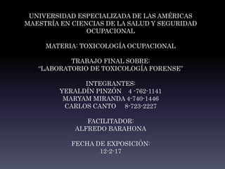 UNIVERSIDAD ESPECIALIZADA DE LAS AMÉRICAS
MAESTRÍA EN CIENCIAS DE LA SALUD Y SEGURIDAD
OCUPACIONAL
MATERIA: TOXICOLOGÍA OCUPACIONAL
TRABAJO FINAL SOBRE:
“LABORATORIO DE TOXICOLOGÍA FORENSE”
INTEGRANTES:
YERALDÍN PINZÓN 4 -762-1141
MARYAM MIRANDA 4-740-1446
CARLOS CANTO 8-723-2227
FACILITADOR:
ALFREDO BARAHONA
FECHA DE EXPOSICIÓN:
12-2-17
 