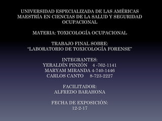 UNIVERSIDAD ESPECIALIZADA DE LAS AMÉRICAS
MAESTRÍA EN CIENCIAS DE LA SALUD Y SEGURIDAD
OCUPACIONAL
MATERIA: TOXICOLOGÍA OCUPACIONAL
TRABAJO FINAL SOBRE:
“LABORATORIO DE TOXICOLOGÍA FORENSE”
INTEGRANTES:
YERALDÍN PINZÓN 4 -762-1141
MARYAM MIRANDA 4-740-1446
CARLOS CANTO 8-723-2227
FACILITADOR:
ALFREDO BARAHONA
FECHA DE EXPOSICIÓN:
12-2-17
 