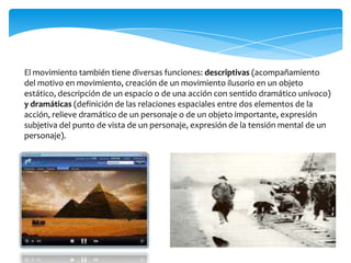 El movimiento también tiene diversas funciones: descriptivas (acompañamiento del motivo en movimiento, creación de un movimiento ilusorio en un objeto estático, descripción de un espacio o de una acción con sentido dramático unívoco) y dramáticas (definición de las relaciones espaciales entre dos elementos de la acción, relieve dramático de un personaje o de un objeto importante, expresión subjetiva del punto de vista de un personaje, expresión de la tensión mental de un personaje).