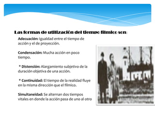 Las formas de utilización del tiempo fílmico son:Adecuación: Igualdad entre el tiempo de acción y el de proyección.Condensación: Mucha acción en poco tiempo.* Distensión: Alargamiento subjetivo de la duración objetiva de una acción. * Continuidad: El tiempo de la realidad fluye en la misma dirección que el fílmico.Simultaneidad: Se alternan dos tiempos vitales en donde la acción pasa de uno al otro
