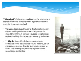 * "Flash back": Salto atrás en el tiempo. Se retrocede a épocas anteriores. El recuerdo de alguien suele ser el procedimiento más habitual.Tiempo psicológico: Una serie de planos largos con escasa acción puede aumentar la impresión de duración del film. Al contrario sucede con planos de corta duración y donde pasan cosas de gran interés.