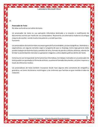 Laboratorio Microsoft Word
Técnico En Sistemas Alberto Eduardo Ávila Hernández 5
10.
Procesador de Texto
No debe confundirse con editor de texto.
Un procesador de texto es una aplicación informática destinada a la creación o modificación de
documentos escritos por medio de una computadora. Representa una alternativa moderna a la antigua
máquina de escribir, siendo mucho más potente y versátil que ésta.
Funciones
Los procesadores de textobrindanunaampliagamade funcionalidades,yaseantipográficas,idiomáticas u
organizativas, con algunas variantes según el programa de que se disponga. Como regla general, todos
pueden trabajarcondistintostiposy tamaños de letra, formato de párrafo y efectos artísticos; además de
brindar la posibilidad de intercalar o superponer imágenes u otros objetos gráficos dentro del texto.
Comoocurre con la mayoríade las herramientas informáticas,lostrabajos realizados en un procesador de
textopuedenserguardadosenforma de archivos,usualmentellamadosdocumentos, así como impresos a
través de diferentes medios.
Los procesadores de texto también incorporan desde hace algunos años correctores de ortografía y
gramática, así como diccionarios multilingües y de sinónimos que facilitan en gran medida la labor de
redacción.
 
