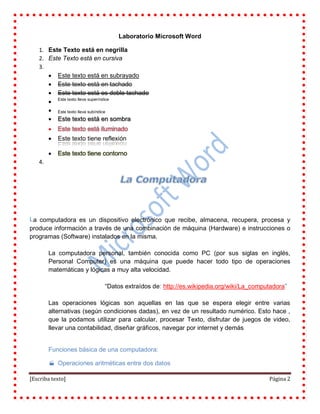 [Escriba texto] Página 2
Laboratorio Microsoft Word
Este Texto está en negrilla1.
Este Texto está en cursiva2.
3.
Este texto está en subrayado
Este texto está en tachado
Este texto está es doble tachado
Este texto lleva superíndice

Este texto lleva subíndice
 Este texto está en sombra
 Este texto está iluminado
 Este texto tiene reflexión

4.
a computadora es un dispositivo electrónico que recibe, almacena, recupera, procesa y
produce información a través de una combinación de máquina (Hardware) e instrucciones o
programas (Software) instalados en la misma.
La computadora personal, también conocida como PC (por sus siglas en inglés,
Personal Computer) es una máquina que puede hacer todo tipo de operaciones
matemáticas y lógicas a muy alta velocidad.
“Datos extraídos de: http://es.wikipedia.org/wiki/La_computadora”
Las operaciones lógicas son aquellas en las que se espera elegir entre varias
alternativas (según condiciones dadas), en vez de un resultado numérico. Esto hace ,
que la podamos utilizar para calcular, procesar Texto, disfrutar de juegos de video,
llevar una contabilidad, diseñar gráficos, navegar por internet y demás
Funciones básica de una computadora:
 Operaciones aritméticas entre dos datos
L
 