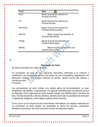 [Escriba texto] Página 1
Pulsa1
Para
Inicio Mover el punto de inserción al
Principio de línea.
Fin Mover el punto de inserción al
Final de la línea.
Ctrl+Inicio Mover el punto de inserción al
Principio del documento.
Ctrl+Fin Mover el punto de inserción al
Final del documento.
AvPág Mover el punto de inserción una
Ventana hacia abajo.
RePág Mover el punto de inserción una
ventana hacia arriba.
10.
Procesador de Texto
No debe confundirse con editor de texto.
Un procesador de texto es una aplicación informática destinada a la creación o
modificación de documentos escritos por medio de una computadora. Representa una
alternativa moderna a la antigua máquina de escribir, siendo mucho más potente y
versátil que ésta.
Funciones
Los procesadores de texto brindan una amplia gama de funcionalidades, ya sean
tipográficas, idiomáticas u organizativas, con algunas variantes según el programa de que
se disponga. Como regla general, todos pueden trabajar con distintos tipos y tamaños de
letra, formato de párrafo y efectos artísticos; además de brindar la posibilidad de intercalar
o superponer imágenes u otros objetos gráficos dentro del texto.
Como ocurre con la mayoría de las herramientas informáticas, los trabajos realizados en
un procesador de texto pueden ser guardados en forma de archivos, usualmente
llamados documentos, así como impresos a través de diferentes medios.
 