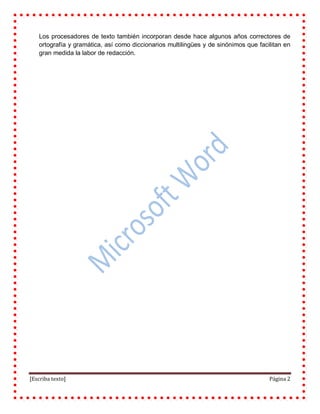 [Escriba texto] Página 2
Los procesadores de texto también incorporan desde hace algunos años correctores de
ortografía y gramática, así como diccionarios multilingües y de sinónimos que facilitan en
gran medida la labor de redacción.
 