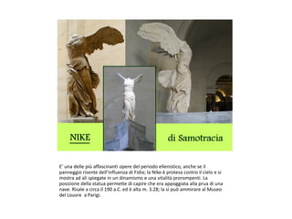 E’ una delle più affascinanti opere del periodo ellenistico, anche se il
panneggio risente dell’influenza di Fidia; la Nike è protesa contro il cielo e si
mostra ad ali spiegate in un dinamismo e una vitalità prorompenti. La
posizione della statua permette di capire che era appoggiata alla prua di una
nave. Risale a circa il 190 a.C. ed è alta m. 3.28; la si può ammirare al Museo
del Louvre a Parigi.
 