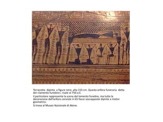 Terracotta dipinta a figure nere, alta 155 cm. Questa anfora funeraria detta
del «lamento funebre», risale al 750 a.C.
Il particolare rappresenta la scena del lamento funebre, ma tutta la
decorazione dell’anfora consiste in 65 fasce sovrapposte dipinte a motivi
geometrici.
Si trova al Museo Nazionale di Atene.
 