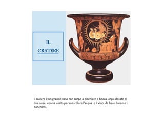 Il cratere è un grande vaso con corpo a bicchiere e bocca larga, dotato di
due anse; veniva usato per mescolare l’acqua e il vino da bere durante i
banchetti.
 