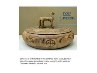 Contenitore solitamente di forma cilindrica, molto basso, dotato di
coperchio, spesso decorato con motivi zoomorfi; veniva usato per
conservare balsami o sostanze rare.
 