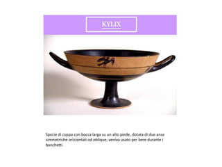 Specie di coppa con bocca larga su un alto piede, dotata di due anse
simmetriche orizzontali od oblique; veniva usato per bere durante i
banchetti.
 