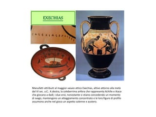 Manufatti attribuiti al maggior vasaio attico Exechias, attivo attorno alla metà
del VI sec. a.C.. A destra, la celeberrima anfora che rappresenta Achille e Aiace
che giocano a dadi; i due eroi, nonostante si stiano concedendo un momento
di svago, mantengono un atteggiamento concentrato e le loro figure di profilo
assumono anche nel gioco un aspetto solenne e austero.
 