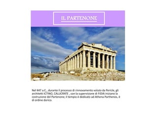 Nel 447 a.C., durante il processo di rinnovamento voluto da Pericle, gli
architetti ICTINO, CALLICRATE , con la supervisione di FIDIA iniziano la
costruzione del Partenone; il tempio è dedicato ad Athena Parthenos, è
di ordine dorico.
 