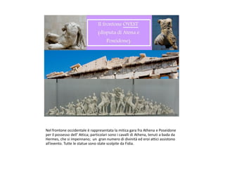 Nel frontone occidentale è rappresentata la mitica gara fra Athena e Poseidone
per il possesso dell’ Attica; particolari sono i cavalli di Athena, tenuti a bada da
Hermes, che si impennano; un gran numero di divinità ed eroi attici assistono
all’evento. Tutte le statue sono state scolpite da Fidia.
 