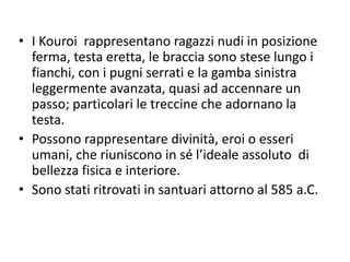 • I Kouroi rappresentano ragazzi nudi in posizione
ferma, testa eretta, le braccia sono stese lungo i
fianchi, con i pugni serrati e la gamba sinistra
leggermente avanzata, quasi ad accennare un
passo; particolari le treccine che adornano la
testa.
• Possono rappresentare divinità, eroi o esseri
umani, che riuniscono in sé l’ideale assoluto di
bellezza fisica e interiore.
• Sono stati ritrovati in santuari attorno al 585 a.C.
 