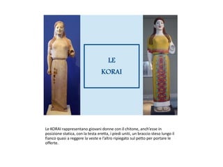 Le KORAI rappresentano giovani donne con il chitone, anch’esse in
posizione statica, con la testa eretta, i piedi uniti, un braccio steso lungo il
fianco quasi a reggere la veste e l’altro ripiegato sul petto per portare le
offerte.
 
