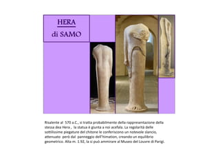 Risalente al 570 a.C., si tratta probabilmente della rappresentazione della
stessa dea Hera , la statua è giunta a noi acefala. La regolarità delle
sottilissime piegature del chitone le conferiscono un notevole slancio,
attenuato però dal panneggio dell’himation, creando un equilibrio
geometrico. Alta m. 1.92, la si può ammirare al Museo del Louvre di Parigi.
 
