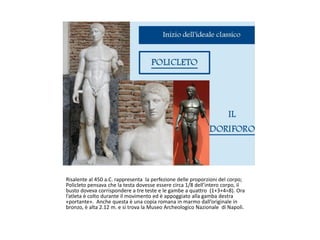 Risalente al 450 a.C. rappresenta la perfezione delle proporzioni del corpo;
Policleto pensava che la testa dovesse essere circa 1/8 dell’intero corpo, il
busto doveva corrispondere a tre teste e le gambe a quattro (1+3+4=8). Ora
l’atleta è colto durante il movimento ed è appoggiato alla gamba destra
«portante». Anche questa è una copia romana in marmo dall’originale in
bronzo, è alta 2.12 m. e si trova la Museo Archeologico Nazionale di Napoli.
 