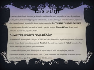 LES FUIJI
La nostra azienda è stata brevettata per il comfort quotidiano. Le nostre scarpe oltre ad essere di grandissima
qualità godono di una morbidezza e grande adattamento a qualsiasi forma. Qui nel nostro instore vi proponiamo
diversi modelli e colori, disponibili in diverse stagione e un ottimo RAPPORTO/QUALITA’PREZZO.
La nostra gamma di prodotti gode anche di comode e spaziose borse per Donne&Uomo di tutti giorni,
abbinabili ai diversi stili, eleganti e sportivi.
LA NOSTRA STRORIA FINO AD OGGI
Il cammino della nostra azienda è iniziata nel 1988 dall’ idea di uno stilista napoletano affascinato dalla cultura
francese per cui diede il nome alla sua azienda Les Fuiji. La sua prima creazione fu l’ Half, a cui deve il suo
successo, una scarpa alta, sportiva, facile da abbinare.
La prima sede nacque nei pressi della periferia di Napoli, luogo in cui la sua inspirazione prese vita.
Pian piano il suo nome fu conosciuto in tutta Italia e i primi store ebbero sede. Dopo anni la sua fama cresceva
sempre di più fino ad oggi che la sua marca è una delle più famose.
 