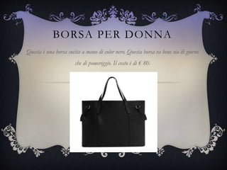 BORSA PER DONNA
Questa è una borsa cucita a mano di color nero. Questa borsa va bene sia di giorno
che di pomeriggio. Il costo è di € 80.
 