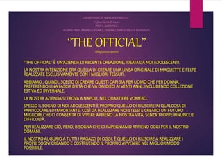 LABORATORIO DI ‘’IMPRENDITORIALITA’’’
Prof.ssaMarilù Di Castri
PROVA AUTENTICA
ALUNNI:PISCO, BRUNELLI, FRASCA, FANONE,CESARIO,FUSCOE MANDALITI.
‘’THE OFFICIAL’’Abbigliamento sportivo
‘’THE OFFICIAL’’ È UN’AZIENDA DI RECENTE CREAZIONE, IDEATA DA NOI ADOLESCENTI.
LA NOSTRA INTENZIONE ERA QUELLA DI CREARE UNA LINEA ORIGINALE DI MAGLIETTE E FELPE
REALIZZATE ESCLUSIVAMENTE CON I MIGLIORI TESSUTI.
ABBIAMO , QUINDI, SCELTO DI CREARE QUESTI CAPI SIA PER UOMO CHE PER DONNA,
PREFERENDO UNA FASCIA D’ETÀ CHE VA DAI DIECI AI VENTI ANNI, INCLUDENDO COLLEZIONE
ESTIVA ED INVERNALE.
LA NOSTRA AZIENDA SI TROVA A NAPOLI, NEL QUARTIERE VOMERO.
SPESSO IL SOGNO DI NOI ADOLESCENTI È PROPRIO QUELLO DI RIUSCIRE IN QUALCOSA DI
PARTICOLARE ED IMPORTANTE, COSÌ DA REALIZZARE NOI STESSI E CREARCI UN FUTURO
MIGLIORE CHE CI CONSENTA DI VIVERE APPIENO LA NOSTRA VITA, SENZA TROPPE RINUNCE E
DIFFICOLTÀ.
PER REALIZZARE CIÒ, PERÒ, BISOGNA CHE CI IMPEGNIAMO APPIENO OGGI PER IL NOSTRO
DOMANI.
IL NOSTRO AUGURIO A TUTTI I RAGAZZI DI OGGI, È QUELLO DI RIUSCIRE A REALIZZARE I
PROPRI SOGNI CREANDO E COSTRUENDO IL PROPRIO AVVENIRE NEL MIGLIOR MODO
POSSIBILE.
 